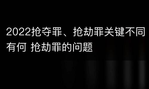 2022抢夺罪、抢劫罪关键不同有何 抢劫罪的问题