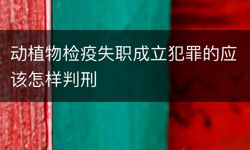 动植物检疫失职成立犯罪的应该怎样判刑