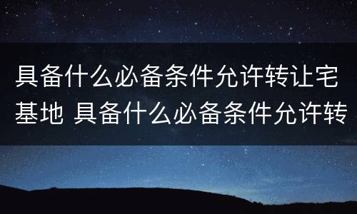 具备什么必备条件允许转让宅基地 具备什么必备条件允许转让宅基地呢