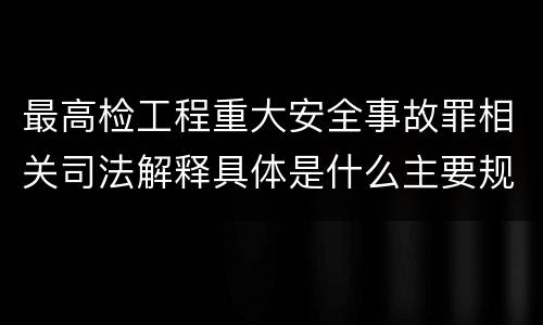 最高检工程重大安全事故罪相关司法解释具体是什么主要规定