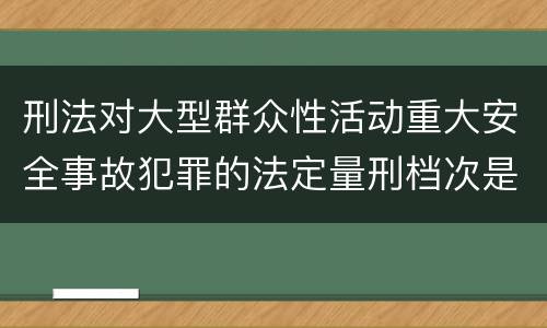 刑法对大型群众性活动重大安全事故犯罪的法定量刑档次是什么样的