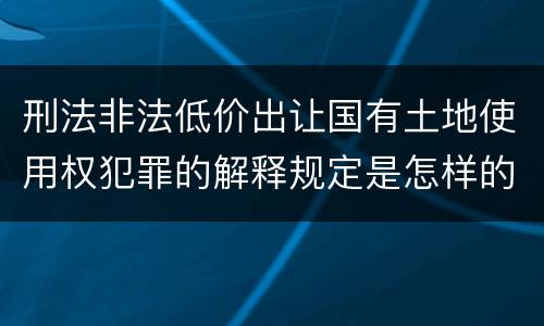 刑法非法低价出让国有土地使用权犯罪的解释规定是怎样的