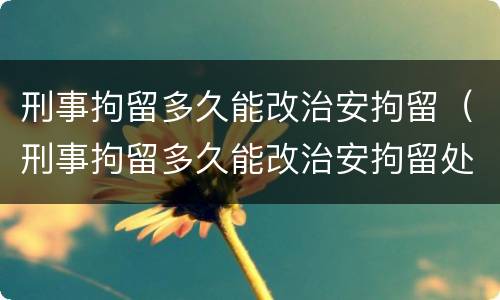 刑事拘留多久能改治安拘留（刑事拘留多久能改治安拘留处罚）