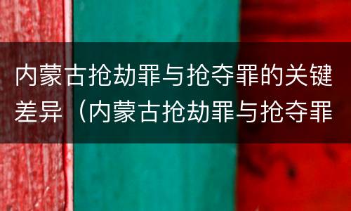 内蒙古抢劫罪与抢夺罪的关键差异（内蒙古抢劫罪与抢夺罪的关键差异在于）