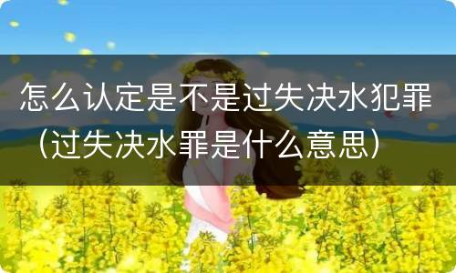 怎么认定是不是过失决水犯罪（过失决水罪是什么意思）