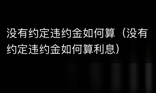 没有约定违约金如何算（没有约定违约金如何算利息）