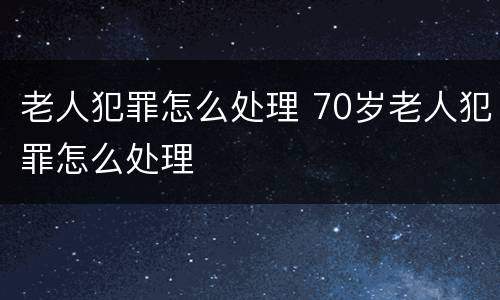 老人犯罪怎么处理 70岁老人犯罪怎么处理