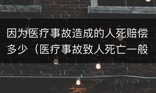 因为医疗事故造成的人死赔偿多少（医疗事故致人死亡一般赔偿多少）
