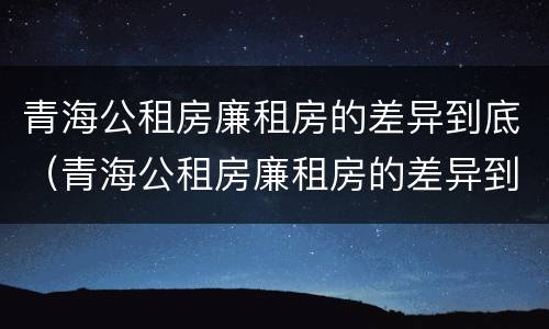 青海公租房廉租房的差异到底（青海公租房廉租房的差异到底有多大）