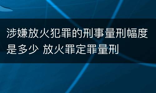 涉嫌放火犯罪的刑事量刑幅度是多少 放火罪定罪量刑