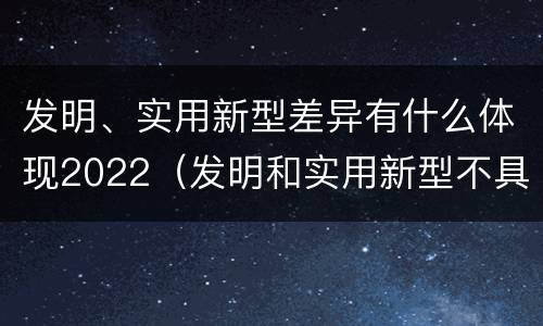 发明、实用新型差异有什么体现2022（发明和实用新型不具有什么特性）