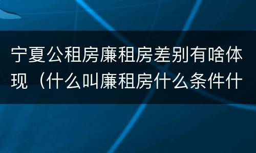 宁夏公租房廉租房差别有啥体现（什么叫廉租房什么条件什么叫公租房）