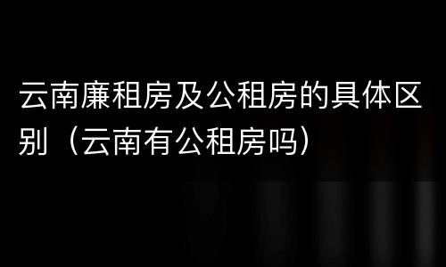 云南廉租房及公租房的具体区别（云南有公租房吗）