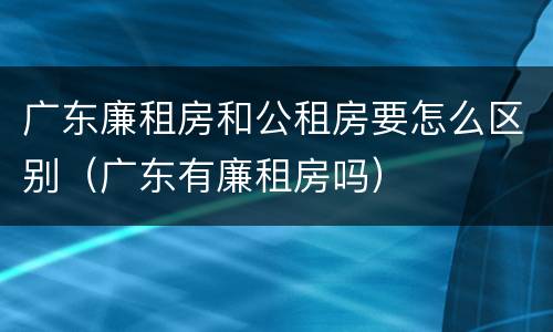 广东廉租房和公租房要怎么区别（广东有廉租房吗）