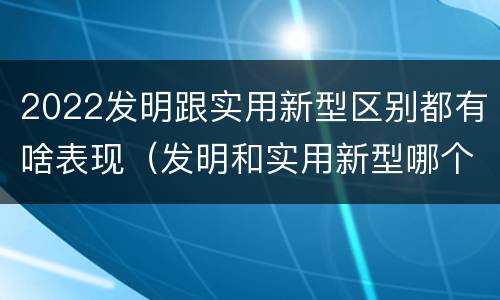 2022发明跟实用新型区别都有啥表现（发明和实用新型哪个好）
