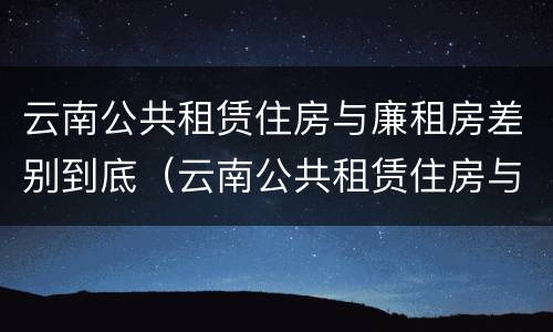云南公共租赁住房与廉租房差别到底（云南公共租赁住房与廉租房差别到底多大）