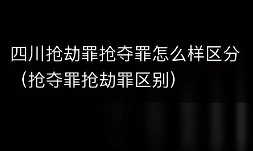 四川抢劫罪抢夺罪怎么样区分（抢夺罪抢劫罪区别）