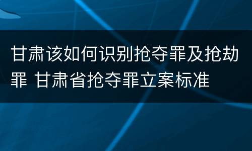 甘肃该如何识别抢夺罪及抢劫罪 甘肃省抢夺罪立案标准