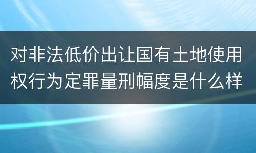 对非法低价出让国有土地使用权行为定罪量刑幅度是什么样