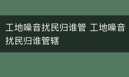 工地噪音扰民归谁管 工地噪音扰民归谁管辖