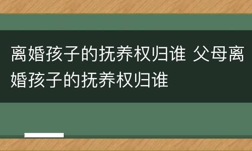 离婚孩子的抚养权归谁 父母离婚孩子的抚养权归谁