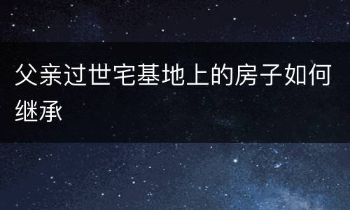 父亲过世宅基地上的房子如何继承
