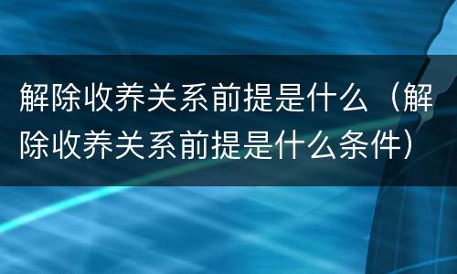 解除收养关系前提是什么（解除收养关系前提是什么条件）