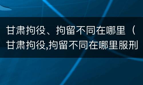 甘肃拘役、拘留不同在哪里（甘肃拘役,拘留不同在哪里服刑）