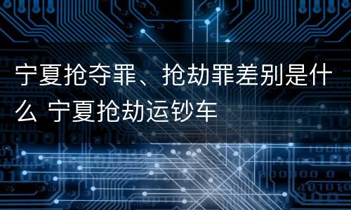 宁夏抢夺罪、抢劫罪差别是什么 宁夏抢劫运钞车