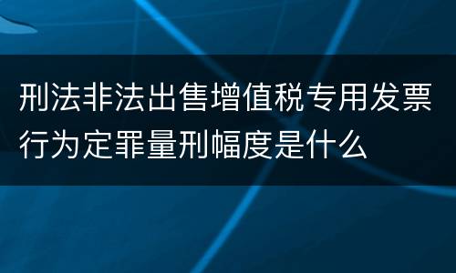 刑法非法出售增值税专用发票行为定罪量刑幅度是什么