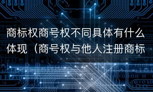 商标权商号权不同具体有什么体现（商号权与他人注册商标专用权的冲突）