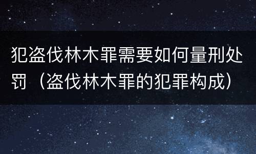 犯盗伐林木罪需要如何量刑处罚（盗伐林木罪的犯罪构成）