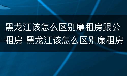 黑龙江该怎么区别廉租房跟公租房 黑龙江该怎么区别廉租房跟公租房呢