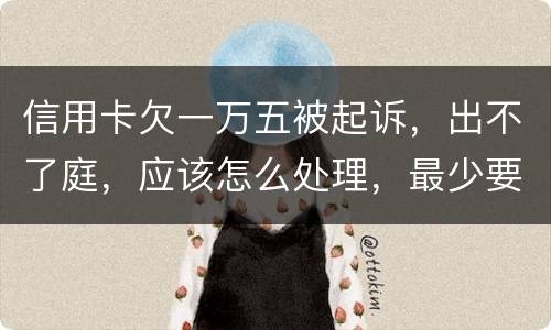 信用卡欠一万五被起诉，出不了庭，应该怎么处理，最少要还多少