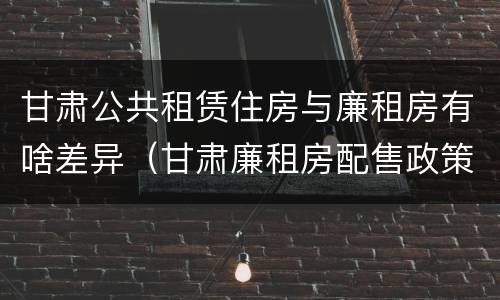 甘肃公共租赁住房与廉租房有啥差异（甘肃廉租房配售政策）