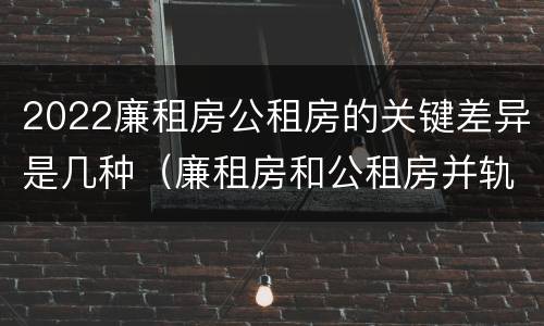 2022廉租房公租房的关键差异是几种（廉租房和公租房并轨了吗）