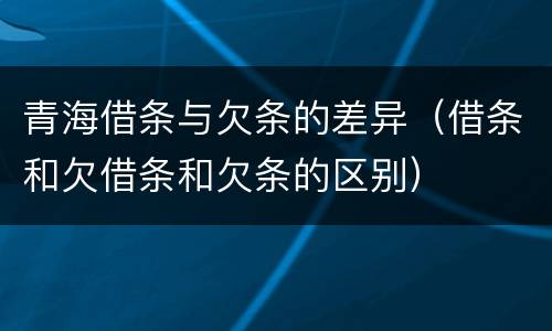 青海借条与欠条的差异（借条和欠借条和欠条的区别）