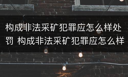 构成非法采矿犯罪应怎么样处罚 构成非法采矿犯罪应怎么样处罚呢