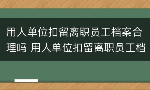 用人单位扣留离职员工档案合理吗 用人单位扣留离职员工档案合理吗