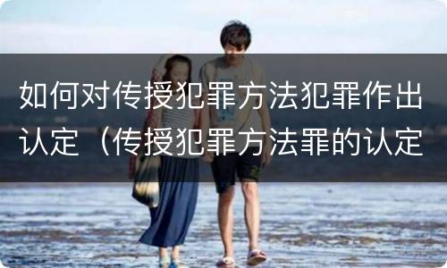 如何对传授犯罪方法犯罪作出认定（传授犯罪方法罪的认定）