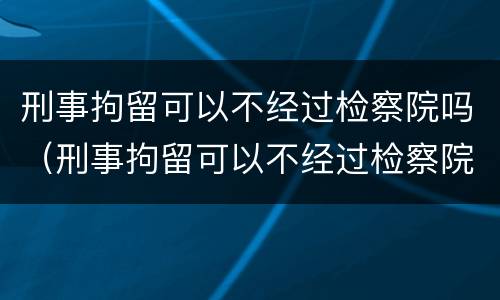 刑事拘留可以不经过检察院吗（刑事拘留可以不经过检察院吗）