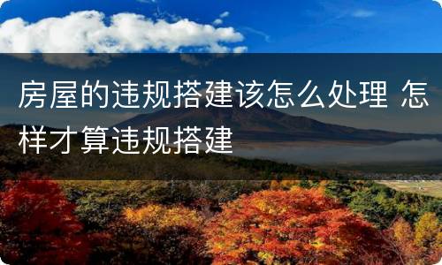 房屋的违规搭建该怎么处理 怎样才算违规搭建
