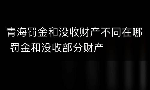 青海罚金和没收财产不同在哪 罚金和没收部分财产