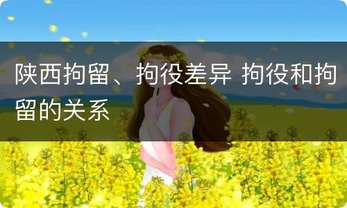 陕西拘留、拘役差异 拘役和拘留的关系