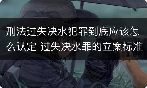 刑法过失决水犯罪到底应该怎么认定 过失决水罪的立案标准