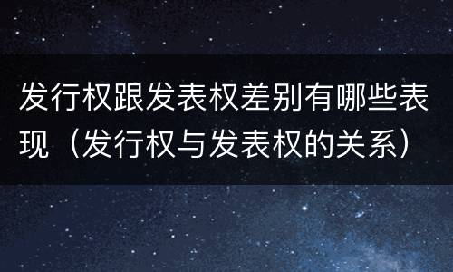 发行权跟发表权差别有哪些表现（发行权与发表权的关系）