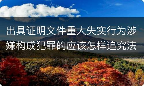 出具证明文件重大失实行为涉嫌构成犯罪的应该怎样追究法律责任