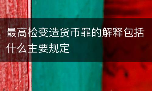 最高检变造货币罪的解释包括什么主要规定