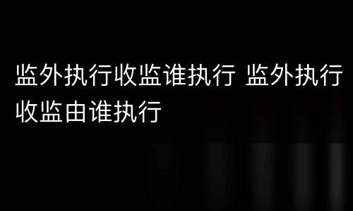 监外执行收监谁执行 监外执行收监由谁执行