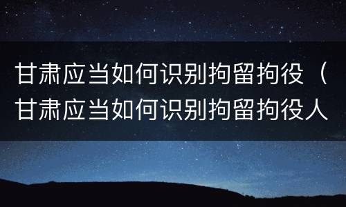 甘肃应当如何识别拘留拘役（甘肃应当如何识别拘留拘役人员）